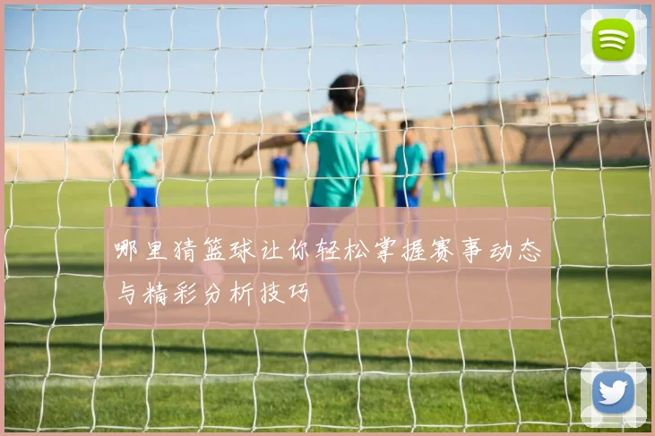 哪里猜篮球让你轻松掌握赛事动态与精彩分析技巧