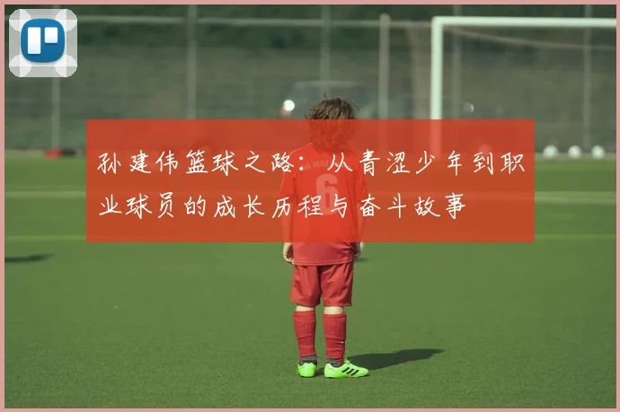 孙建伟篮球之路：从青涩少年到职业球员的成长历程与奋斗故事