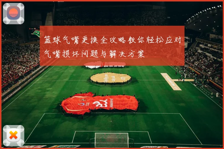 篮球气嘴更换全攻略教你轻松应对气嘴损坏问题与解决方案