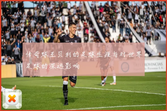 传奇球王贝利的足球生涯与对世界足球的深远影响