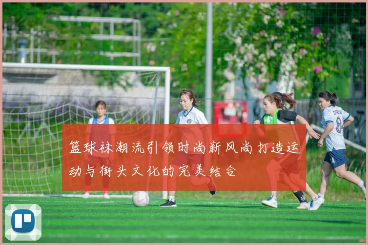 篮球袜潮流引领时尚新风尚打造运动与街头文化的完美结合