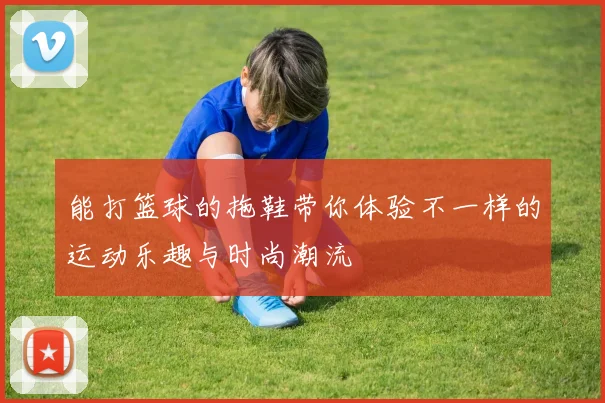 能打篮球的拖鞋带你体验不一样的运动乐趣与时尚潮流