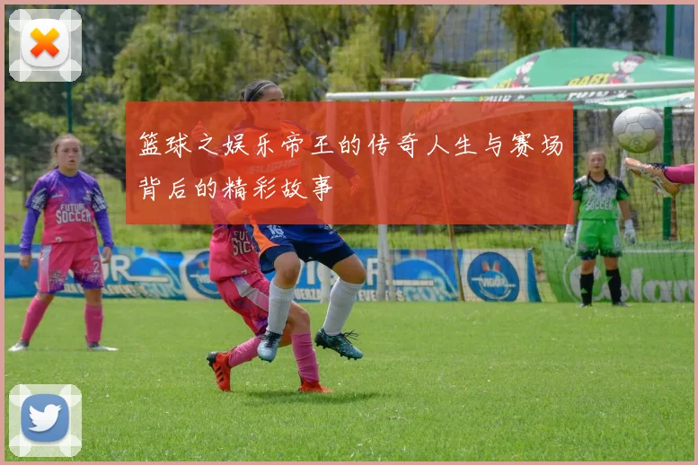 篮球之娱乐帝王的传奇人生与赛场背后的精彩故事